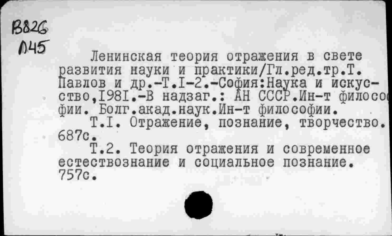 ﻿емс
Ленинская теория отражения в свете развития науки и практики/Гл.ред.тр.Т. Павлов и др.-Т.1-2.-София:Наука и искусств о, 1981. -В надзаг.: АН СССР.Ин-т филосо! фии. Волг.акад.наук.Ин-т философии.
Т.1. Отражение, познание, творчество. 687с •
Т.2. Теория отражения и современное естествознание и социальное познание. 757с.